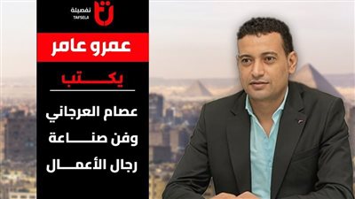 عمرو عامر يكتب عن.. عصام العرجاني وفن صناعة رجال الأعمال